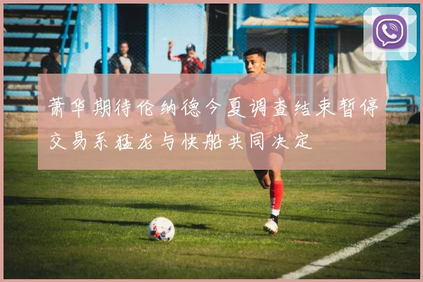 萧华期待伦纳德今夏调查结束暂停交易系猛龙与快船共同决定